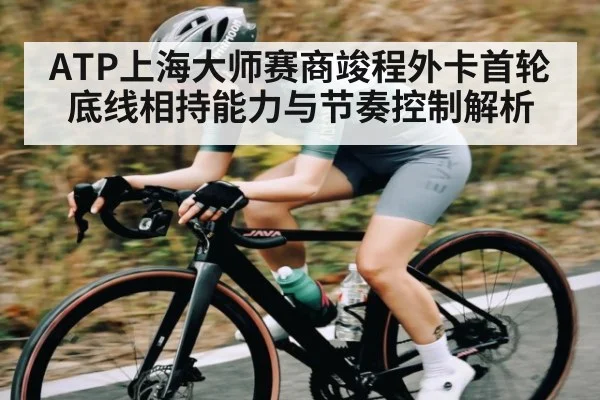 ATP上海大师赛商竣程外卡首轮底线相持能力与节奏控制解析（kaiyun）