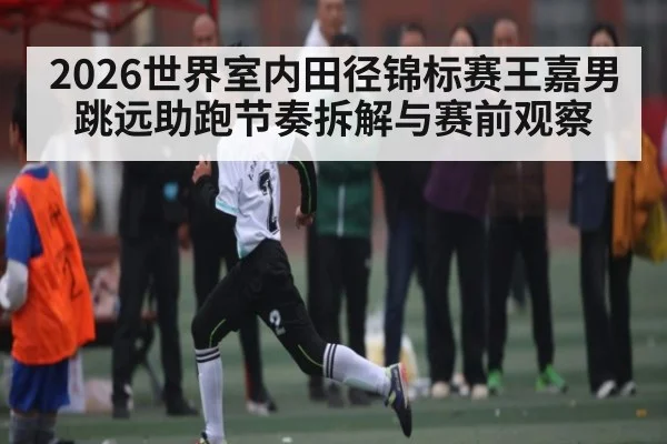 2026世界室内田径锦标赛王嘉男跳远助跑节奏拆解与赛前观察 - kaiyun