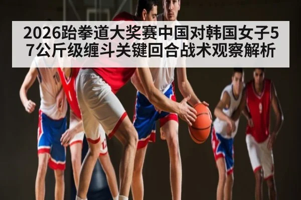 2026跆拳道大奖赛中国对韩国女子57公斤级缠斗关键回合战术观察解析 - kaiyun